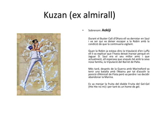 Kuzan (ex almirall)
• Sobrenom: Aokiji
Durant el Buster Call d’Ohara ell va derrotar en Saul
i va ser qui va deixar escapar a la Robin amb la
condició de que la continuaria vigilant.
Quan la Robin ja estava dins la tripulació d’en Luffy
ell li va explicar que l’havia deixat marxar perquè en
Jaguar D. Saul era el seu millor amic i que
actualment, ell esperava que visqués bé amb la seva
nova família, la tripulació del Barret de Palla.
Més tard, després de la Guerra amb Marineford va
tenir una batalla amb l’Akainu per tal d’assolir la
posició d’Almirall de Flota però va perdre i va decidir
abandonar la Marina.
Es va menjar la fruita del diable Fruita del Gel-Gel
(Hie Hie no mi) i per tant és un home de gel.
 