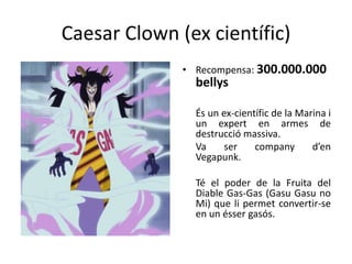 Caesar Clown (ex científic)
• Recompensa: 300.000.000
bellys
És un ex-científic de la Marina i
un expert en armes de
destrucció massiva.
Va ser company d’en
Vegapunk.
Té el poder de la Fruita del
Diable Gas-Gas (Gasu Gasu no
Mi) que li permet convertir-se
en un ésser gasós.
 