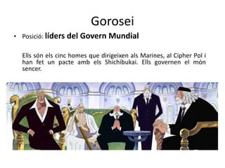 Gorosei
• Posició: líders del Govern Mundial
Ells són els cinc homes que dirigeixen als Marines, al Cipher Pol i
han fet un pacte amb els Shichibukai. Ells governen el món
sencer.
 