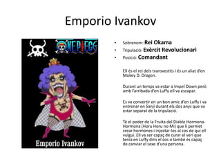 Emporio Ivankov
• Sobrenom: Rei Okama
• Tripulació: Exèrcit Revolucionari
• Posició: Comandant
Ell és el rei dels transvestits i és un aliat d’en
Mokey D. Dragon.
Durant un temps va estar a Impel Down però
amb l’arribada d’en Luffy ell va escapar.
Es va convertir en un bon amic d’en Luffy i va
entrenar en Sanji durant els dos anys que va
estar separat de la tripulació.
Té el poder de la Fruita del Diable Hormona-
Hormona (Horu Horu no Mi) que li permet
crear hormones i injectar-les al cos de qui ell
vulgui. Ell va ser capaç de curar el verí que
tenia en Luffy dins el cos o també és capaç
de canviar el sexe d’una persona.
 
