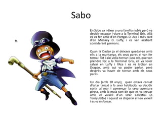 Sabo
En Sabo va néixer a una família noble però va
decidir escapar i viure a la Terminal Gris. Allà
es va fer amic d'en Portgas D. Ace i més tard
d'en Monkey D. Luffy, i es van acabant
considerant germans.
Quan la Dadan ja el deixava quedar-se amb
ells a la muntanya, els seus pares el van fer
tornar. Tot i així volia tornar i una nit, que van
prendre foc a la Terminal Gris, ell va voler
salvar en Luffy i l’Ace i es va trobar en
Dragon, amb qui va poder parlar, però
després va haver de tornar amb els seus
pares.
Un dia (amb 10 anys), quan estava cansat
d’estar tancat a la seva habitació, va decidir
sortir al mar i començar la seva aventura
pirata, amb la mala sort de que es va creuar
amb el vaixell d’un Drac Celestial (o
Tenryubito) i aquest va disparar el seu vaixell
i es va enfonsar.
 