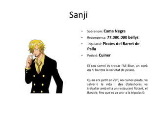 Sanji
• Sobrenom: Cama Negra
• Recompensa: 77.000.000 bellys
• Tripulació: Pirates del Barret de
Palla
• Posició: Cuiner
El seu somni és trobar l’All Blue, un oceà
on hi ha tota la varietat de peixos.
Quan era petit en Zeff, un cuiner-pirata, va
salvar-li la vida i des d’aleshores va
treballar amb ell a un restaurant flotant, el
Baratie, fins que es va unir a la tripulació.
 