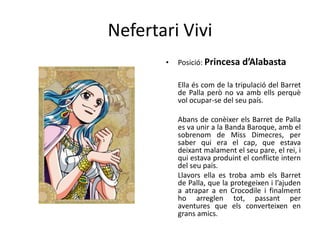 Nefertari Vivi
• Posició: Princesa d’Alabasta
Ella és com de la tripulació del Barret
de Palla però no va amb ells perquè
vol ocupar-se del seu país.
Abans de conèixer els Barret de Palla
es va unir a la Banda Baroque, amb el
sobrenom de Miss Dimecres, per
saber qui era el cap, que estava
deixant malament el seu pare, el rei, i
qui estava produint el conflicte intern
del seu país.
Llavors ella es troba amb els Barret
de Palla, que la protegeixen i l’ajuden
a atrapar a en Crocodile i finalment
ho arreglen tot, passant per
aventures que els converteixen en
grans amics.
 