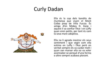 Curly Dadan
Ella és la cap dels bandits de
muntanya que viuen el Mont
Colbo prop de Villa Fucsia. És
amiga d’en Mokey D. Garp i
aquest li va confiar l’Ace i en Luffy
quan eren petits, per tant és com
la seva mare adoptiva.
Ella no li agrada mostrar els seus
sentiment i que vegin com ella
estima en Luffy i l’Ace però en
veritat sempre els va cuidar molt i
quan van marxar ella no va voler
acomiadar-se perquè d’una forma
o altre sempre acabava plorant.
 