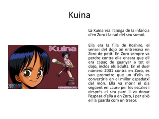 Kuina
La Kuina era l'amiga de la infància
d'en Zoro i la raó del seu somni.
Ella era la filla de Koshiro, el
sensei del dojo on entrenava en
Zoro de petit. En Zoro sempre va
perdre contra ella encara que ell
era capaç de guanyar a tot el
dojo, inclòs els adults. En el duel
número 2001 contra en Zoro, es
van prometre que un d'ells es
convertiria en el millor espadatxí
del món. Ella va morir el dia
següent en caure per les escales i
després el seu pare li va donar
l’espasa d’ella a en Zoro, i per això
ell la guarda com un tresor.
 