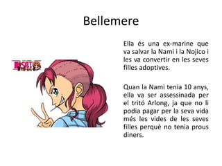Bellemere
Ella és una ex-marine que
va salvar la Nami i la Nojico i
les va convertir en les seves
filles adoptives.
Quan la Nami tenia 10 anys,
ella va ser assessinada per
el tritó Arlong, ja que no li
podia pagar per la seva vida
més les vides de les seves
filles perquè no tenia prous
diners.
 