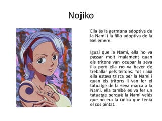 Nojiko
Ella és la germana adoptiva de
la Nami i la filla adoptiva de la
Bellemere.
Igual que la Nami, ella ho va
passar molt malament quan
els tritons van ocupar la seva
illa però ella no va haver de
treballar pels tritons. Tot i així
ella estava trista per la Nami i
quan els tritons li van fer el
tatuatge de la seva marca a la
Nami, ella també es va fer un
tatuatge perquè la Nami veiés
que no era la única que tenia
el cos pintat.
 