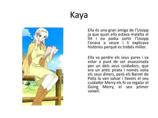 Kaya
Ella és una gran amiga de l’Usopp
ja que quan ella estava malalta al
llit i no podia sortir l’Usopp
l’anava a veure i li explicava
històries perquè es trobés millor.
Ella va perdre els seus pares i va
estar a punt de ser assassinada
per un dels seus cuidadors, que
era un antic pirata i només volia
els seus diners, però els Barret de
Palla la van salvar i llavors el seu
cuidador Merry els hi va regalar el
Going Merry, el seu primer
vaixell.
 