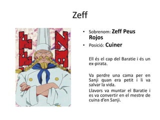 Zeff
• Sobrenom: Zeff Peus
Rojos
• Posició: Cuiner
Ell és el cap del Baratie i és un
ex-pirata.
Va perdre una cama per en
Sanji quan era petit i li va
salvar la vida.
Llavors va muntar el Baratie i
es va convertir en el mestre de
cuina d’en Sanji.
 