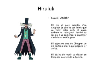 Hiruluk
• Posició: Doctor
Ell era el pare adoptiu d’en
Chopper ja que va ser l’únic que
va voler estar amb ell quan
tothom el rebutjava. També va
ser qui li va començar a ensenyar
medicina a en Chopper.
Ell esperava que en Chopper un
dia sortís al mar i que pogués fer
amics.
Ell abans de morir va deixar en
Chopper a càrrec de la Kureha.
 