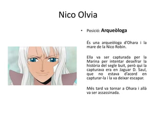Nico Olvia
• Posició: Arqueòloga
És una arqueòloga d’Ohara i la
mare de la Nico Robin.
Ella va ser capturada per la
Marina per intentar desxifrar la
història del segle buit, però qui la
capturava era en Jaguar D. Saul,
que no estava d’acord en
capturar-la i la va deixar escapar.
Més tard va tornar a Ohara i allà
va ser assassinada.
 