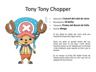 Tony Tony Chopper
• Sobrenom: L’amant del cotó de súcre
• Recompensa: 50 bellys
• Tripulació: Pirates del Barret de Palla
• Posició: Metge
El seu desig és viatjar per mars amb una
tripulació la qual tots siguin amics.
Quan era petit va quedar exclòs del seu
ramat per tenir el nas blau i tenir forma
humana, llavors va ser adoptat per en Hiruluk
i més endavant, quan aquest va morir, per la
Kureha.
Es va menjar la fruita del diable Fruita de
l’Home-Home (Hito Hito no mi) i per tan va
adoptar forma humana.
 