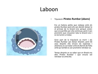 Laboon
• Tripulació: Pirates Rumbar (abans)
Era un balena petita que viatjava amb els
pirates Rumbar però ells van decidir deixar-la
al principi de la Grand Line perquè creien
que era perillós per ella continuar, però li van
prometre que creuarien tota la Grand Line i
es tornarien a trobar.
Gran part de la tripulació va morir i els
Pirates Rumbar van deixar d’existir, però 50
anys després ella encara els esperava i
aleshores es va trobar amb els Barret de Palla
amb qui també es van prometre retrobar-se.
Temps després es va saber que en Brook era
dels Pirates Rumbar i que encara vol
retrobar-se amb ella.
 
