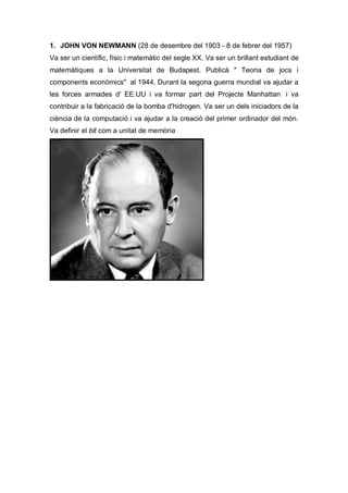 1. JOHN VON NEWMANN (28 de desembre del 1903 - 8 de febrer del 1957)
Va ser un científic, físic i matemàtic del segle XX. Va ser un brillant estudiant de
matemàtiques a la Universitat de Budapest. Publicà " Teoria de jocs i
components econòmics" al 1944. Durant la segona guerra mundial va ajudar a
les forces armades d' EE.UU i va formar part del Projecte Manhattan i va
contribuir a la fabricació de la bomba d'hidrogen. Va ser un dels iniciadors de la
ciència de la computació i va ajudar a la creació del primer ordinador del món.
Va definir el bit com a unitat de memòria
 