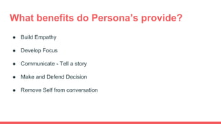 What benefits do Persona’s provide?
● Build Empathy
● Develop Focus
● Communicate - Tell a story
● Make and Defend Decision
● Remove Self from conversation
 