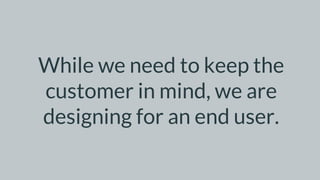 While we need to keep the
customer in mind, we are
designing for an end user.
 
