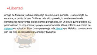 ●Libertad
Amiga de Mafalda y último personaje en unirse a la pandilla. Es muy bajita de
estatura, al punto de que Guille es más alto que ella, lo cual es motivo de
comentarios recurrentes de los demás personajes, en un obvio guiño político. Su
personalidad es incendiaria y proyecta abiertamente ideas políticas en contra del
sistema establecido. Es el único personaje más liberal que Mafalda, contrastando
con los más conservadores Manolito y Susanita
 