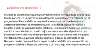 ●Quien es mafalda ?
Mafalda es una niña curiosa, inquieta y terriblemente irónica, nacida de una típica
familia porteña. En un cuerpo de niña despunta la rebeldía juvenil marcada por el
progresismo. Pero Mafalda es una rebelde sensata, no es una destructora
anárquica del mundo. Es contestataria, con una cabeza abierta y propensa a
filosofar a partir de cualquier hecho cotidiano. Representa la aspiración idealista y
utópica a hacer de éste un mundo mejor, aunque la envuelve el pesimismo y la
preocupación en casi todo el tiempo debido a las circunstancias que lo aquejan
inevitablemente. Le gustaría estudiar idiomas y trabajar de intérprete en las
Naciones Unidas para contribuir a la paz mundial. Mafalda está convencida del
progreso social de la Mujer y lo preconiza a ultranza, algo adelantado a su época.
 