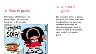 ● Que le gusta
Entre sus pasiones figuran Los
Beatles, la paz, los derechos
humanos y la democracia.
Las cosas que menos le gustan:
sus odios más nítidos abarcan la
injusticia, la guerra, las armas
nucleares, el racismo, las
absurdas convenciones de los
adultos y, claro, la sopa (bueno,
decir que la "odia" quizá es
poco).
● Que no le
gusta
 