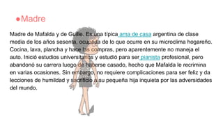 ●Madre
Madre de Mafalda y de Guille. Es una típica ama de casa argentina de clase
media de los años sesenta, ocupada de lo que ocurre en su microclima hogareño.
Cocina, lava, plancha y hace las compras, pero aparentemente no maneja el
auto. Inició estudios universitarios y estudió para ser pianista profesional, pero
abandonó su carrera luego de haberse casado, hecho que Mafalda le recrimina
en varias ocasiones. Sin embargo, no requiere complicaciones para ser feliz y da
lecciones de humildad y sacrificio a su pequeña hija inquieta por las adversidades
del mundo.
 