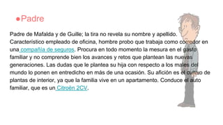 ●Padre
Padre de Mafalda y de Guille; la tira no revela su nombre y apellido.
Característico empleado de oficina, hombre probo que trabaja como corredor en
una compañía de seguros. Procura en todo momento la mesura en el gasto
familiar y no comprende bien los avances y retos que plantean las nuevas
generaciones. Las dudas que le plantea su hija con respecto a los males del
mundo lo ponen en entredicho en más de una ocasión. Su afición es el cultivo de
plantas de interior, ya que la familia vive en un apartamento. Conduce el auto
familiar, que es un Citroën 2CV.
 