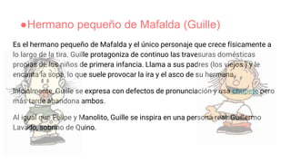●Hermano pequeño de Mafalda (Guille)
Es el hermano pequeño de Mafalda y el único personaje que crece físicamente a
lo largo de la tira. Guille protagoniza de continuo las travesuras domésticas
propias de los niños de primera infancia. Llama a sus padres (los viejos ) y le
encanta la sopa, lo que suele provocar la ira y el asco de su hermana.
Inicialmente, Guille se expresa con defectos de pronunciación y usa chupete pero
más tarde abandona ambos.
Al igual que Felipe y Manolito, Guille se inspira en una persona real: Guillermo
Lavado, sobrino de Quino.
 