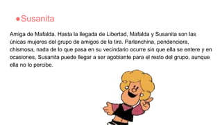 ●Susanita
Amiga de Mafalda. Hasta la llegada de Libertad, Mafalda y Susanita son las
únicas mujeres del grupo de amigos de la tira. Parlanchina, pendenciera,
chismosa, nada de lo que pasa en su vecindario ocurre sin que ella se entere y en
ocasiones, Susanita puede llegar a ser agobiante para el resto del grupo, aunque
ella no lo percibe.
 