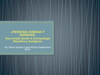 «PERSONA HUMANA Y
DIGNIDAD:
Una mirada desde la Antropología
filosófica y teológica»
Ab. María Susana Luján Muñoz-Septiembre
2016-
 