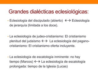 Grandes dialécticas eclesiológicas:
• Eclesiología del discipulado (abierto)  Eclesiología
de jerarquía (limitada a los doce).
• La eclesiología de judeo-cristianismo: El cristianismo
plenitud del judaísmo  La eclesiología del pagano-
cristianismo: El cristianismo oferta incluyente.
• La eclesiología de escatología inminente: no hay
tiempo (Marcos)  La eclesiología de escatología
prolongada: tiempo de la Iglesia (Lucas)
 