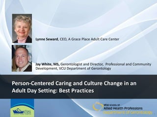 Lynne Seward, CEO, A Grace Place Adult Care Center




        Jay White, MS, Gerontologist and Director, Professional and Community
        Development, VCU Department of Gerontology


Person-Centered Caring and Culture Change in an
Adult Day Setting: Best Practices


                                                                                1
 