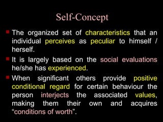 Self-Concept
 The organized set of characteristics that an
individual perceives as peculiar to himself /
herself.
 It is largely based on the social evaluations
he/she has experienced.
 When significant others provide positive
conditional regard for certain behaviour the
person interjects the associated values,
making them their own and acquires
“conditions of worth”.
 