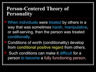 Person-Centered Theory of
Personality
 When individuals were treated by others in a
way that was sometimes harsh, manipulative,
or self-serving, then the person was treated
conditionally.
 Conditions of worth (conditionality) develop
from conditional positive regard from others.
 Such conditions can make it difficult for a
person to become a fully functioning person.
 