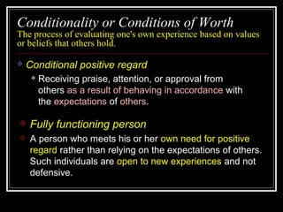 Conditionality or Conditions of Worth
The process of evaluating one's own experience based on values
or beliefs that others hold.
 Conditional positive regard
 Receiving praise, attention, or approval from
others as a result of behaving in accordance with
the expectations of others.
 Fully functioning person
 A person who meets his or her own need for positive
regard rather than relying on the expectations of others.
Such individuals are open to new experiences and not
defensive.
 