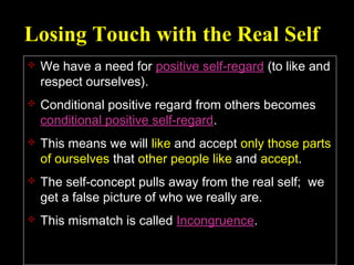 Losing Touch with the Real Self
 We have a need for positive self-regard (to like and
respect ourselves).
 Conditional positive regard from others becomes
conditional positive self-regard.
 This means we will like and accept only those parts
of ourselves that other people like and accept.
 The self-concept pulls away from the real self; we
get a false picture of who we really are.
 This mismatch is called Incongruence.
 