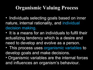 Organismic Valuing Process
• Individuals selecting goals based on inner
nature, internal rationality, and individual
decision making.
• It is a means for an individuals to fulfil their
actualizing tendency which is a desire and
need to develop and evolve as a person.
• This process uses organismic variables to
develop goals and make decisions.
• Organismic variables are the internal forces
and influences an organism’s behaviour.
 