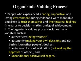 • People who experienced a caring, supportive, and
loving environment during childhood were more able
and likely to trust themselves and their internal feelings
in regards to decision making and goal achievement.
• The organismic valuing process includes many
variables such as
• authenticity (being yourself),
• autonomy (making your own decisions and not
basing it on other people's desires),
• an internal locus of evaluation (not seeking the
approval of others), and
• unconditional positive self-regard.
Organismic Valuing Process
 