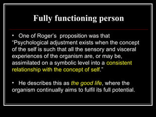 Fully functioning person
• One of Roger’s proposition was that
“Psychological adjustment exists when the concept
of the self is such that all the sensory and visceral
experiences of the organism are, or may be,
assimilated on a symbolic level into a consistent
relationship with the concept of self.”
• He describes this as the good life, where the
organism continually aims to fulfil its full potential.
 