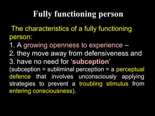 Fully functioning person
The characteristics of a fully functioning
person:
1. A growing openness to experience –
2. they move away from defensiveness and
3. have no need for ‘subception’
(subception = subliminal perception = a perceptual
defence that involves unconsciously applying
strategies to prevent a troubling stimulus from
entering consciousness).
 