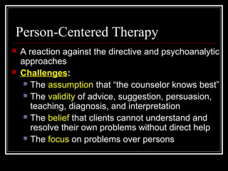 Person-Centered Therapy
 A reaction against the directive and psychoanalytic
approaches
 Challenges:
 The assumption that “the counselor knows best”
 The validity of advice, suggestion, persuasion,
teaching, diagnosis, and interpretation
 The belief that clients cannot understand and
resolve their own problems without direct help
 The focus on problems over persons
 