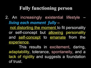 Fully functioning person
2. An increasingly existential lifestyle –
living each moment fully –
not distorting the moment to fit personality
or self-concept but allowing personality
and self-concept to emanate from the
experience.
This results in excitement, daring,
adaptability, tolerance, spontaneity, and a
lack of rigidity and suggests a foundation
of trust.
 
