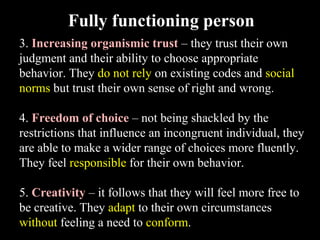 3. Increasing organismic trust – they trust their own
judgment and their ability to choose appropriate
behavior. They do not rely on existing codes and social
norms but trust their own sense of right and wrong.
4. Freedom of choice – not being shackled by the
restrictions that influence an incongruent individual, they
are able to make a wider range of choices more fluently.
They feel responsible for their own behavior.
5. Creativity – it follows that they will feel more free to
be creative. They adapt to their own circumstances
without feeling a need to conform.
Fully functioning person
 