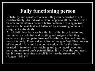 Reliability and constructiveness – they can be trusted to act
constructively. An individual who is open to all their needs will
be able to maintain a balance between them. Even aggressive
needs will be matched and balanced by intrinsic goodness in
congruent individuals.
A rich full life – he describes the life of the fully functioning
individual as rich, full and exciting and suggests that they
experience joy and pain, love and heartbreak, fear and courage
more intensely. Rogers' description of the good life:This process
of the good life is not, I am convinced, a life for the faint-
hearted. It involves the stretching and growing of becoming
more and more of one's potentialities. It involves the courage to
be. It means launching oneself fully into the stream of life.
(Rogers 1961)[21]
Fully functioning person
 