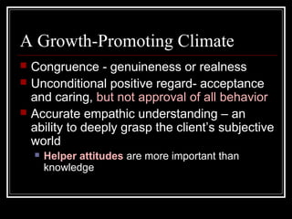 A Growth-Promoting Climate
 Congruence - genuineness or realness
 Unconditional positive regard- acceptance
and caring, but not approval of all behavior
 Accurate empathic understanding – an
ability to deeply grasp the client’s subjective
world
 Helper attitudes are more important than
knowledge
 