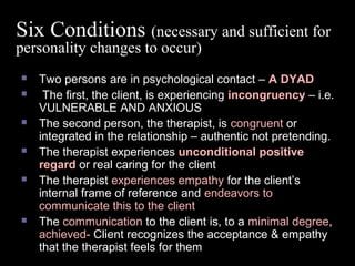 Six Conditions (necessary and sufficient for
personality changes to occur)
 Two persons are in psychological contact – A DYAD
 The first, the client, is experiencing incongruency – i.e.
VULNERABLE AND ANXIOUS
 The second person, the therapist, is congruent or
integrated in the relationship – authentic not pretending.
 The therapist experiences unconditional positive
regard or real caring for the client
 The therapist experiences empathy for the client’s
internal frame of reference and endeavors to
communicate this to the client
 The communication to the client is, to a minimal degree,
achieved- Client recognizes the acceptance & empathy
that the therapist feels for them
 