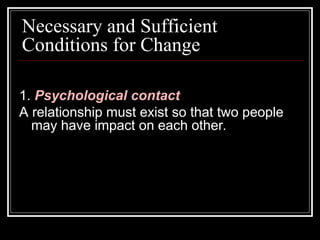 Necessary and Sufficient
Conditions for Change
1. Psychological contact
A relationship must exist so that two people
may have impact on each other.
 