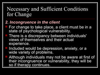Necessary and Sufficient Conditions
for Change
2. Incongruence in the client
 For change to take place, a client must be in a
state of psychological vulnerability.
 There is a discrepancy between individuals'
views of themselves and their actual
experience.
 Included would be depression, anxiety, or a
wide variety of problems.
 Although individuals may not be aware at first of
their incongruence or vulnerability, they will be
so if therapy continues.
 