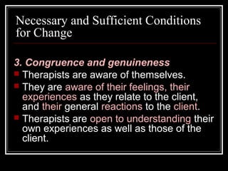 Necessary and Sufficient Conditions
for Change
3. Congruence and genuineness
 Therapists are aware of themselves.
 They are aware of their feelings, their
experiences as they relate to the client,
and their general reactions to the client.
 Therapists are open to understanding their
own experiences as well as those of the
client.
 
