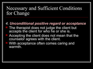 Necessary and Sufficient Conditions
for Change
4. Unconditional positive regard or acceptance
 The therapist does not judge the client but
accepts the client for who he or she is.
 Accepting the client does not mean that the
counselor agrees with the client.
 With acceptance often comes caring and
warmth.
 