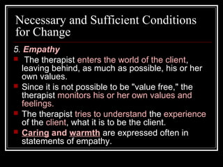 Necessary and Sufficient Conditions
for Change
5. Empathy
 The therapist enters the world of the client,
leaving behind, as much as possible, his or her
own values.
 Since it is not possible to be "value free," the
therapist monitors his or her own values and
feelings.
 The therapist tries to understand the experience
of the client, what it is to be the client.
 Caring and warmth are expressed often in
statements of empathy.
 