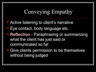 Conveying Empathy
 Active listening to client’s narrative
 Eye contact, body language etc.
 Reflection - Paraphrasing or summarizing
what the client has just said or
communicated so far.
 Give clients permission to be themselves
without being judged
 